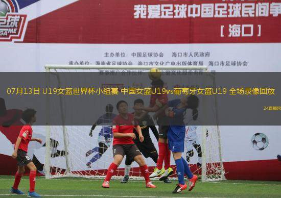 07月13日 U19女籃世界杯小組賽 中國女籃U19vs葡萄牙女籃U19 全場錄像回放