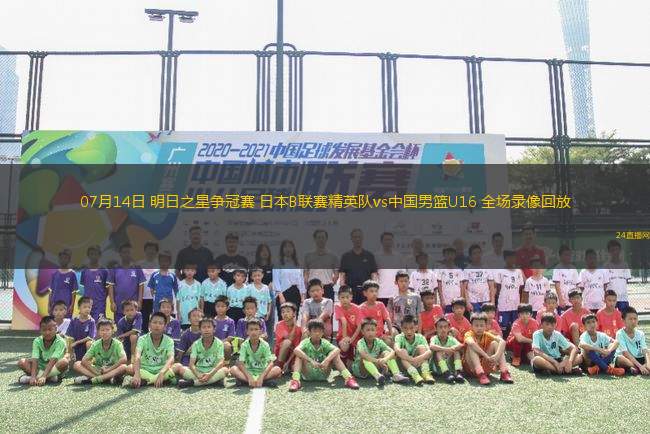 07月14日 明日之星爭(zhēng)冠賽 日本B聯(lián)賽精英隊(duì)vs中國男籃U16 全場(chǎng)錄像回放