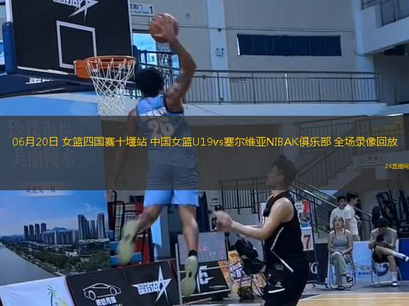 06月20日 女籃四國賽十堰站 中國女籃U19vs塞爾維亞NIBAK俱樂部 全場錄像回放