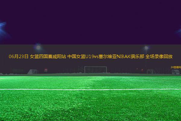 06月23日 女籃四國賽咸陽站 中國女籃U19vs塞爾維亞NIBAK俱樂部 全場錄像回放